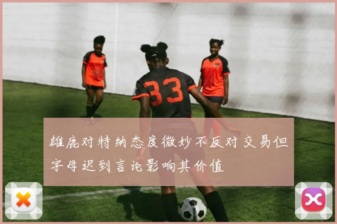 雄鹿对特纳态度微妙不反对交易但字母迟到言论影响其价值