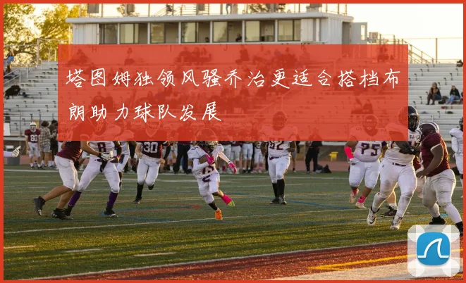 塔图姆独领风骚乔治更适合搭档布朗助力球队发展